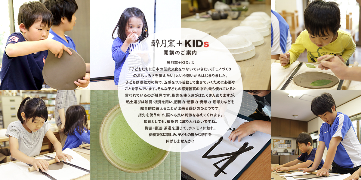 醉月窯＋KIDsは『子どもたちに日本の伝統文化をつないでいきたい』『モノづくりのおもしろさを伝えたい』という想いからはじまりました。子どもは吸収力の塊で、五感をフル活動して生きていくために必要なことを学んでいます。そんな子どもの感覚器官の中で、最も優れていると言われているのが触覚です。指先を使う遊びはたくさんありますが、粘土遊びは触覚・視覚を用い、記憶力・想像力・発想力・思考力などを総合的に鍛えることが出来る遊びのひとつです。指先を使うので、脳へも良い刺激を与えてくれます。知育としても、積極的に取り入れたいですね。陶芸・書道・茶道を通じて、ホンモノに触れ、伝統文化に親しみ、子どもの豊かな感性を伸ばしませんか？